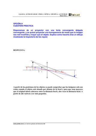 GALICIA / JUNIO 05 LOGSE / FÍSICA / OPTICA / OPCIÓN A / ACTIVIDAD
PRÁCTICA
www.profes.net es un servicio gratuito de Ediciones SM
OPCIÓN A
CUESTIÓN PRÁCTICA
Disponemos de un proyector con una lente convergente delgada
convergente, y se quiere proyectar una transparencia de modo que la imagen
sea real invertida y mayor que el objeto. Explica como hacerlo (haz un dibujo
mostrando la trayectoria de los rayos)
RESPUESTA:
1'
F 1 F’ 2’
3’
A partir de las posiciones de los objetos se puede comprobar que las imágenes solo son
reales cuando el objeto está situado por delante de la focal y para que sean mayores
que el original deben colocarse entre la distancia focal y dos veces la distancia focal. A
partir de ahí vuelven a ser más pequeñas.
 