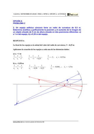 GALICIA / SEPTIEMBRE 05 LOGSE / FÍSICA / OPTICA / OPCIÓN A / ACTIVIDAD
2
www.profes.net es un servicio gratuito de Ediciones SM
OPCIÓN A
PROBLEMA 2
2. Un espejo esférico cóncavo tiene un radio de curvatura de 0,5 m.
Determina analítica y gráficamente la posición y el aumento de la imagen de
un objeto situado de 5 cm de altura situado en dos posiciones diferentes: a)
a 1 m del espejo, b) a 0,30 m del espejo.
RESPUESTA:
La focal de los espejos es la mitad del valor del radio de curvatura, f = -0,25 m
Aplicamos la ecuación de los espejos a cada una de las distancias dadas:
a) s1 = 1 m
m33,0s;3
s
1
;
25,0
1
1
1
s
1
;
f
1
s
1
s
1 '
1'
1
'
11
'
1
−=−=
−
=
−
+=+
b) s2 = 0,30 m
m5,1s;...666,0
s
1
;
25,0
1
30,0
1
s
1
;
f
1
s
1
s
1 '
2'
2
'
22
'
2
−=−=
−
=
−
+=+
1 2
C 1’ F
2’
 