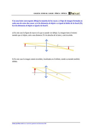 GALICIA/ JUNIO 01. LOGSE / FÍSICA / ÓPTICA
www.profes.net es un servicio gratuito de Ediciones SM
Con una lente convergente dibuja la mancha de los rayos y el tipo de imagen formada en
cada uno de estos dos casos: a) si la distancia al objeto s es igual al doble de la focal (2f);
b) si la distancia al objeto es igual a la focal f.
a) En este caso la figura de rayos es la que se puede ver debajo. La imagen tiene el mismo
tamaño que el objeto, está a una distancia 2f a la derecha de la lente y está invertida.
b) En este caso la imagen estaría invertida y localizada en el infinito, siendo su tamaño también
infinito.
f f
f
f
 