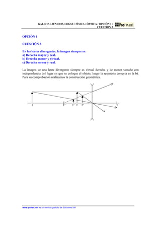 GALICIA / JUNIO 03. LOGSE / FÍSICA / ÓPTICA / OPCIÓN 1 /
CUESTIÓN 3
www.profes.net es un servicio gratuito de Ediciones SM
OPCIÓN 1
CUESTIÓN 3
En las lentes divergentes, la imagen siempre es:
a) Derecha mayor y real.
b) Derecha menor y virtual.
c) Derecha menor y real.
La imagen de una lente divergente siempre es virtual derecha y de menor tamaño con
independencia del lugar en que se coloque el objeto, luego la respuesta correcta es la b).
Para su comprobación realizamos la construcción geométrica.
1 F’ 1’ 2 2’ F
 