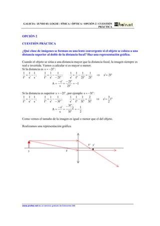 GALICIA / JUNIO 03. LOGSE / FÍSICA / ÓPTICA / OPCIÓN 2 / CUESTIÓN
PRÁCTICA
www.profes.net es un servicio gratuito de Ediciones SM
OPCIÓN 2
CUESTIÓN PRÁCTICA
¿Qué clase de imágenes se forman en una lente convergente si el objeto se coloca a una
distancia superior al doble de la distancia focal? Haz una representación gráfica.
Cuando el objeto se sitúa a una distancia mayor que la distancia focal, la imagen siempre es
real e invertida. Vamos a calcular si es mayor o menor.
Si la distancia es 'f2s −= :
1
'f2
'f2
s
's
A
'f2's
'f2
1
'f2
1
'f
1
's
1
;
'f2
1
's
1
'f
1
;
s
1
's
1
'f
1
−=
−
=
−
=
=⇒=−=
−
−=−=
Si la distancia es superior 'f2s −> , por ejemplo 'f3s −= :
2
1
'f3
2
'f3
s
's
A
'f
2
3
's
'f3
2
'f3
1
'f
1
's
1
;
'f3
1
's
1
'f
1
;
s
1
's
1
'f
1
−=
−
=
−
=
=⇒=−=
−
−=−=
Como vemos el tamaño de la imagen es igual o menor que el del objeto.
Realizamos una representación gráfica.
F’ y’
y F
 