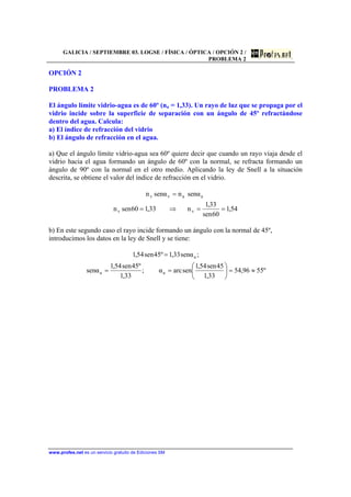 GALICIA / SEPTIEMBRE 03. LOGSE / FÍSICA / ÓPTICA / OPCIÓN 2 /
PROBLEMA 2
www.profes.net es un servicio gratuito de Ediciones SM
OPCIÓN 2
PROBLEMA 2
El ángulo límite vidrio-agua es de 60º (na = 1,33). Un rayo de luz que se propaga por el
vidrio incide sobre la superficie de separación con un ángulo de 45º refractándose
dentro del agua. Calcula:
a) El índice de refracción del vidrio
b) El ángulo de refracción en el agua.
a) Que el ángulo límite vidrio-agua sea 60º quiere decir que cuando un rayo viaja desde el
vidrio hacia el agua formando un ángulo de 60º con la normal, se refracta formando un
ángulo de 90º con la normal en el otro medio. Aplicando la ley de Snell a la situación
descrita, se obtiene el valor del índice de refracción en el vidrio.
54,1
60sen
33,1
n33,160senn
αsennαsenn
vv
aavv
==⇒=
=
b) En este segundo caso el rayo incide formando un ángulo con la normal de 45º,
introducimos los datos en la ley de Snell y se tiene:
º5596,54
33,1
45sen54,1
senarcα;
33,1
º45sen54,1
αsen
;αsen33,1º45sen54,1
aa
a
≈=





==
=
 