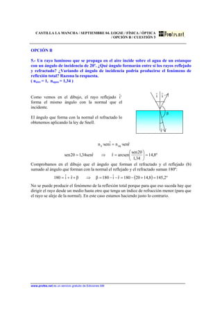 CASTILLA LA MANCHA / SEPTIEMBRE 04. LOGSE / FÍSICA / ÓPTICA
/ OPCIÓN B / CUESTIÓN 5
www.profes.net es un servicio gratuito de Ediciones SM
OPCIÓN B
5.- Un rayo luminoso que se propaga en el aire incide sobre el agua de un estanque
con un ángulo de incidencia de 20º. ¿Qué ángulo formarán entre sí los rayos reflejado
y refractado? ¿Variando el ángulo de incidencia podría producirse el fenómeno de
reflexión total? Razona la respuesta.
( naire = 1, nagua = 1,34 )
Como vemos en el dibujo, el rayo reflejado 'iˆ
forma el mismo ángulo con la normal que el
incidente.
El ángulo que forma con la normal el refractado lo
obtenemos aplicando la ley de Snell.
iˆ iˆ ’
β
rˆ
º8,14
34,1
20sen
arcsenrˆrˆsen34,120sen
rˆsen·niˆsen·n aqa
=⎟
⎠
⎞
⎜
⎝
⎛
=⇒=
=
Comprobamos en el dibujo que el ángulo que forman el refractado y el reflejado (b)
sumado al ángulo que forman con la normal el reflejado y el refractado suman 180º:
( ) º2,1458,1420180rˆiˆ180ββrˆiˆ180 =+−=−−=⇒++=
No se puede producir el fenómeno de la reflexión total porque para que eso suceda hay que
dirigir el rayo desde un medio hasta otro que tenga un índice de refracción menor (para que
el rayo se aleje de la normal). En este caso estamos haciendo justo lo contrario.
 
