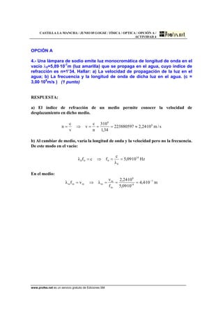 CASTILLA LA MANCHA / JUNIO 05 LOGSE / FÍSICA / OPTICA / OPCIÓN A /
ACTIVIDAD 4
www.profes.net es un servicio gratuito de Ediciones SM
OPCIÓN A
4.- Una lámpara de sodio emite luz monocromática de longitud de onda en el
vacío λ0=5,89⋅10-7
m (luz amarilla) que se propaga en el agua, cuyo índice de
refracción es n=1’34. Hallar: a) La velocidad de propagación de la luz en el
agua; b) La frecuencia y la longitud de onda de dicha luz en el agua. (c =
3,00⋅108
m/s ) (1 punto)
RESPUESTA:
a) El índice de refracción de un medio permite conocer la velocidad de
desplazamiento en dicho medio.
s/m10·24,2223880597
34,1
10·3
n
c
v
v
c
n 8
8
≈===⇒=
b) Al cambiar de medio, varía la longitud de onda y la velocidad pero no la frecuencia.
De este modo en el vacío:
Hz10·09,5
λ
c
fcfλ 14
0
000 ==⇒=
En el medio:
m10·4,4
10·09,5
10·24,2
f
v
λvfλ 7
14
8
m
m
mmmm
−
===⇒=
 