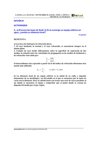 CASTILLA LA MANCHA / SEPTIEMBRE 05. LOGSE / FÍSICA / ÓPTICA /
OPCIÓN B / ACTIVIDAD 5
www.profes.net es un servicio gratuito de Ediciones SM
OPCIÓN B
ACTIVIDADES
5.- a) Enuncia las leyes de Snell. b) Si se sumerge un espejo esférico en
agua, ¿cambia su distancia focal?
(1 punto)
RESPUESTA:
a) Las leyes de Snell para la refracción dicen:
1. El rayo incidente, la normal y el rayo refractado, se encuentran siempre en el
mismo plano
2. Cuando un rayo incide oblicuamente sobre la superficie de separación de dos
medios, la relación entre las velocidades de propagación en los medios de incidencia y
de refracción viene dada por:
rsen
isen
v
v
r
i
=
Si desarrollamos esta expresión a partir de la del indice de refracción obtenemos otra
mucho más utilizada:
rsennisenn;
v
c
n ri
m
m ==
b) La distancia focal de un espejo esférico es la mitad de su radio y depende
únicamente de su morfología y no del medio en el que se encuentra por lo tanto no
varía con la distancia. Para su calculo basta con trazar una serie de rayos paralelos al
eje donde se encuentre el espejo y comprobar que el punto donde se cruzan no
depende del medio por el que viajan.
 