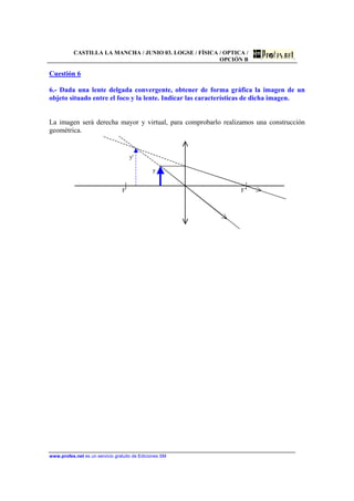 CASTILLA LA MANCHA / JUNIO 03. LOGSE / FÍSICA / OPTICA /
OPCIÓN B
www.profes.net es un servicio gratuito de Ediciones SM
Cuestión 6
6.- Dada una lente delgada convergente, obtener de forma gráfica la imagen de un
objeto situado entre el foco y la lente. Indicar las características de dicha imagen.
La imagen será derecha mayor y virtual, para comprobarlo realizamos una construcción
geométrica.
y'
y
F F’
 