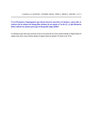 CASTILLA LA MANCHA / JUNIO98. LOGSE / FÍSICA / ÓPTICA / OPCIÓN A/ Nº 4
C3 (1,25 puntos.) Supongamos que deseas hacerte una foto a ti mismo y, para ello, te
colocas con la cámara de fotografiar delante de un espejo a 5 m de él. ¿A qué distancia
debes enfocar la cámara para que la fotografía salga nítida?
La distancia que tiene que recorrer la luz es la suma de los cinco metros desde el objeto hasta el
espejo más otros cinco metros desde el espejo hasta la cámara. El total es de 10 m.
 