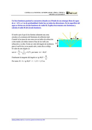 CASTILLA LA MANCHA / JUNIO99. LOGSE / FÍSICA / ÓPTICA/
OPCIÓN A/CUESTIÓN 5
www.profes.net es un servicio gratuito de Ediciones SM
Un foco luminoso puntual se encuentra situado en el fondo de un estanque lleno de agua
de n = 4/3 y a 1 m de profundidad. Emite luz en todas las direcciones. En la superficie del
agua se forma un círculo luminoso de radio R. Explica brevemente este fenómeno y
calcula el radio R del círculo luminoso.
El motivo por el que la luz ilumina solamente una zona
circular es la existencia del fenómeno de reflexión total.
Cuando la luz pasa de una zona con un índice de refracción
a otro medio con índice menor el haz de luz sufre una
refracción y se abre. Existe un valor del ángulo de incidencia
para el cual la luz ya no puede salir y toda ella se refleja.
El valor de este ángulo es:
sen α = 75,0
3/4
1
n
n
1
2
== , por tanto: α = 48,6º.
Finalmente la tangente del ángulo es: tg 48,6º =
h
R
.
Por tanto: R = h · tg 48,6º = 1 · 1,13 = 1,13 m.
R
h
 
