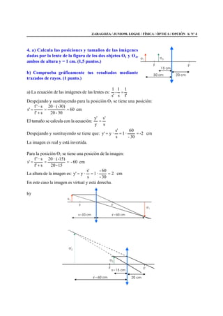 ZARAGOZA / JUNIO98. LOGSE / FÍSICA / ÓPTICA / OPCIÓN A/ Nº 4
4. a) Calcula las posiciones y tamaños de las imágenes
dadas por la lente de la figura de los dos objetos O1 y O2,
ambos de altura y = 1 cm. (1,5 puntos.)
b) Comprueba gráficamente tus resultados mediante
trazados de rayos. (1 punto.)
a) La ecuación de las imágenes de las lentes es:
f'
1
s
1
-
s'
1
=
Despejando y sustituyendo para la posición O1 se tiene una posición:
cm60
30-20
(-30)·20
sf'
s·'f
's ==
+
=
El tamaño se calcula con la ecuación:
s
's
y
'y
=
Despejando y sustituyendo se tiene que: cm2-
30-
60
·1
s
s'
·y'y ===
La imagen es real y está invertida.
Para la posición O2 se tiene una posición de la imagen:
cm60-
15-20
(-15)·20
sf'
s·'f
's ==
+
=
La altura de la imagen es: cm2
30-
60-
·1
s
s'
·y'y ===
En este caso la imagen es virtual y está derecha.
b)
 