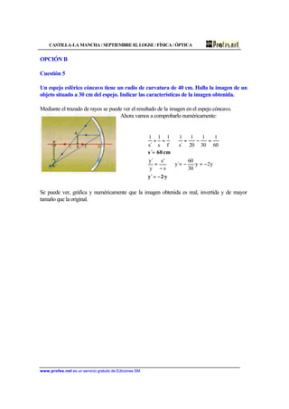 CASTILLA-LA MANCHA / SEPTIEMBRE 02. LOGSE / FÍSICA / ÓPTICA
www.profes.net es un servicio gratuito de Ediciones SM
OPCIÓN B
Cuestión 5
Un espejo esférico cóncavo tiene un radio de curvatura de 40 cm. Halla la imagen de un
objeto situado a 30 cm del espejo. Indicar las características de la imagen obtenida.
Mediante el trazado de rayos se puede ver el resultado de la imagen en el espejo cóncavo.
Ahora vamos a comprobarlo numéricamente:
2·yy´
cm60s´
−=
−=−=⇒
−
=
=
=−=⇒=+
y2y·
30
60
´y
s
's
y
´y
60
1
30
1
20
1
´s
1
f
1
s
1
´s
1
Se puede ver, gráfica y numéricamente que la imagen obtenida es real, invertida y de mayor
tamaño que la original.
 