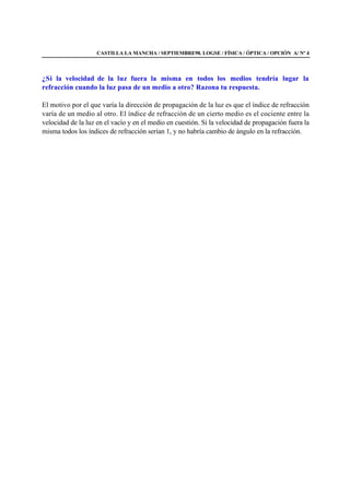 CASTILLA LA MANCHA / SEPTIEMBRE98. LOGSE / FÍSICA / ÓPTICA / OPCIÓN A/ Nº 4
¿Si la velocidad de la luz fuera la misma en todos los medios tendría lugar la
refracción cuando la luz pasa de un medio a otro? Razona tu respuesta.
El motivo por el que varía la dirección de propagación de la luz es que el índice de refracción
varía de un medio al otro. El índice de refracción de un cierto medio es el cociente entre la
velocidad de la luz en el vacío y en el medio en cuestión. Si la velocidad de propagación fuera la
misma todos los índices de refracción serían 1, y no habría cambio de ángulo en la refracción.
 