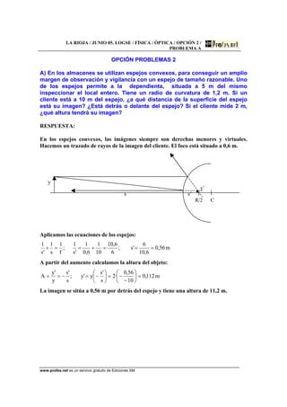 LA RIOJA / JUNIO 05. LOGSE / FÍSICA / ÓPTICA / OPCIÓN 2 /
PROBLEMA A
www.profes.net es un servicio gratuito de Ediciones SM
OPCIÓN PROBLEMAS 2
A) En los almacenes se utilizan espejos convexos, para conseguir un amplio
margen de observación y vigilancia con un espejo de tamaño razonable. Uno
de los espejos permite a la dependienta, situada a 5 m del mismo
inspeccionar el local entero. Tiene un radio de curvatura de 1,2 m. Si un
cliente está a 10 m del espejo, ¿a qué distancia de la superficie del espejo
está su imagen? ¿Está detrás o delante del espejo? Si el cliente mide 2 m,
¿qué altura tendrá su imagen?
RESPUESTA:
En los espejos convexos, las imágenes siempre son derechas menores y virtuales.
Hacemos un trazado de rayos de la imagen del cliente. El foco está situado a 0,6 m.
y
y’
s s’
R/2 C
Aplicamos las ecuaciones de los espejos:
m56,0
6,10
6
's;
6
6,10
10
1
6,0
1
's
1
;
f
1
s
1
's
1
===+==+
A partir del aumento calculamos la altura del objeto:
m112,0
10
56,0
·2
s
's
y'y;
s
's
y
'y
A =⎟
⎠
⎞
⎜
⎝
⎛
−
−=⎟
⎠
⎞
⎜
⎝
⎛
−=−==
La imagen se sitúa a 0,56 m por detrás del espejo y tiene una altura de 11,2 m.
 