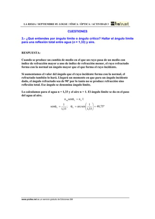 LA RIOJA / SEPTIEMBRE 05. LOGSE / FÍSICA / ÓPTICA / ACTIVIDAD 3
www.profes.net es un servicio gratuito de Ediciones SM
CUESTIONES
3.- ¿Qué entiendes por ángulo límite o ángulo crítico? Hallar el ángulo límite
para una reflexión total entre agua (n = 1,33) y aire.
RESPUESTA:
Cuando se produce un cambio de medio en el que un rayo pasa de un medio con
índice de refracción mayor a uno de índice de refracción menor, el rayo refractado
forma con la normal un ángulo mayor que el que forma el rayo incidente.
Si aumentamos el valor del ángulo que el rayo incidente forma con la normal, el
refractado también lo hará. Llegará un momento en que para un ángulo incidente
dado, el ángulo refractado sea de 90º por lo tanto no se produce refracción sino
reflexión total. Ese ángulo se denomina ángulo límite.
Lo calculamos para el agua n = 1,33 y el aire n = 1. El ángulo límite se da en el paso
del agua al aire.
º75,48
33,1
1
senarc;
33,1
1
sen
1·nsenn
LL
aLaq
=⎟
⎠
⎞
⎜
⎝
⎛
==
=
αα
α
 