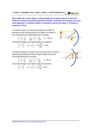 LA RIOJA / JUNIO2000. LOGSE / FÍSICA / ÓPTICA / OPCIÓN PROBLEMAS 1 /
B
www.profes.net es un servicio gratuito de Ediciones SM
B) Un objeto de 4 cm de altura, se coloca delante de un espejo cóncavo de 40 cm de
radio de curvatura. Determinar la posición, tamaño y naturaleza de la imagen en los dos
casos siguientes: 1) cuando el objeto se encuentra a 60 cm del espejo, y 2) cuando se
encuentra a 10 cm.
1) Cuando el objeto se encuentra más lejos que el radio de
curvatura se tiene la representación de la figura y la imagen es
real. Su posición viene determinada por la ecuación:
cm30's
40
2
's
1
60
1
R
2
's
1
s
1
−=⇒
−
=+
−
⇒=+
El tamaño del objeto viene determinado por la relación:
cm2
60
30
4
s
's
y'y
s
's
y
'y
−=
−
−
−=−=⇒
−
=
2) Cuando el objeto se encuentra más cerca que el foco se tiene la
siguiente representación, siendo la imagen virtual. Su posición
viene determinada por la ecuación:
cm20's
40
2
's
1
10
1
R
2
's
1
s
1
=⇒
−
=+
−
⇒=+
El tamaño del objeto viene determinado por la relación:
cm8
10
20
4
s
's
y'y
s
's
y
'y
=
−
−=−=⇒
−
=
R FO
O’
R F O O’
 