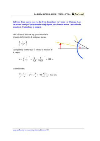 LA RIOJA / JUNIO 01. LOGSE / FÍSICA / ÓPTICA
www.profes.net es un servicio gratuito de Ediciones SM
Enfrente de un espejo convexo de 40 cm de radio de curvatura y a 25 cm de él, se
encuentra un objeto perpendicular al eje óptico, de 0,5 cm de altura. Determina la
posición y el tamaño de la imagen.
Para calcular la posición hay que considerar la
ecuación de formación de imágenes, que es:
rss
2
'
11
=+
Despejando y sustituyendo se obtiene la posición de
la imagen:
m11,0
25,0
1
4,0
212
'
11
=





−
−=





−=
−−
sr
s
El tamaño será:
22,0
25,0
11,0
5,0
'
'
''
=
−
−=−=⇒
−
=
s
s
yy
s
s
y
y
cm
 