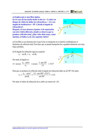 ARAGÓN / JUNIO99. LOGSE / FÍSICA / ÓPTICA / OPCIÓN A / Nº 5
www.profes.net es un servicio gratuito de Ediciones SM
a) Explica qué es una fibra óptica.
b) Un rayo de luz incide desde el aire (n = 1) sobre un
bloque de vidrio de índice de refracción n1 = 1,5, con
ángulo de incidencia ε = 30º. Calcula el ángulo de
refracción ε'.
Después, el rayo alcanza el punto A de separación
con otro vidrio diferente, donde se observa que se
produce reflexión total. ¿Qué valor debe tener, como
máximo, el índice n2 de este segundo vidrio?
a) Una fibra es un elemento por el que la luz se transporta en su interior confinada por el
fenómeno de reflexión total. Esto hace que se pueda transportar luz a grandes distancias con muy
bajas pérdidas.
b) El ángulo de refracción sigue la ecuación:
ttii sen·nsen·n θ=θ
Por tanto el ángulo es:
º5,19
5,1
30ºsen·1
arcsen
n
sen·n
arcsen'
1
i
=





=




 ε
=ε
Para que se produzca la reflexión total el ángulo de refracción debe ser de 90º. Por tanto:
41,1
º90sen
)º5,19º90(sen·5,1
sen
''sen·n
n
t
1
2 =
−
=
θ
ε
=
Por tanto el índice de refracción de n2 debe ser menor de 1,41.
ε
n2
n1
ε'
A
ε
n2
n1
ε'
A
ε''
 