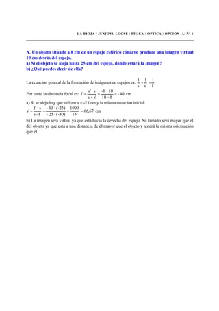 LA RIOJA / JUNIO98. LOGSE / FÍSICA / ÓPTICA / OPCIÓN A/ Nº 1
A. Un objeto situado a 8 cm de un espejo esférico cóncavo produce una imagen virtual
10 cm detrás del espejo.
a) Si el objeto se aleja hasta 25 cm del espejo, donde estará la imagen?
b) ¿Qué puedes decir de ella?
La ecuación general de la formación de imágenes en espejos es:
f
1
s'
1
s
1
=+
Por tanto la distancia focal es: cm40-
810
10·8-
s's
s·'s
f =
−
=
+
=
a) Si se aleja hay que utilizar s = -25 cm y la misma ecuación inicial:
cm67,66
15
1000
(-40)-25-
(-25)·40-
f-s
s·f
's ====
b) La imagen será virtual ya que está hacia la derecha del espejo. Su tamaño será mayor que el
del objeto ya que está a una distancia de él mayor que el objeto y tendrá la misma orientación
que él.
 