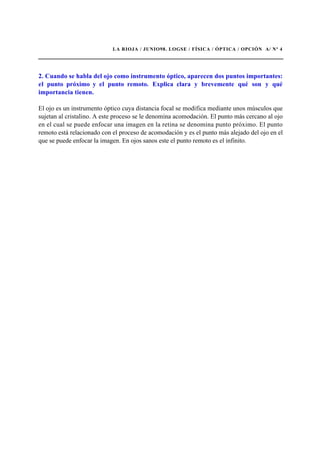 LA RIOJA / JUNIO98. LOGSE / FÍSICA / ÓPTICA / OPCIÓN A/ Nº 4
2. Cuando se habla del ojo como instrumento óptico, aparecen dos puntos importantes:
el punto próximo y el punto remoto. Explica clara y brevemente qué son y qué
importancia tienen.
El ojo es un instrumento óptico cuya distancia focal se modifica mediante unos músculos que
sujetan al cristalino. A este proceso se le denomina acomodación. El punto más cercano al ojo
en el cual se puede enfocar una imagen en la retina se denomina punto próximo. El punto
remoto está relacionado con el proceso de acomodación y es el punto más alejado del ojo en el
que se puede enfocar la imagen. En ojos sanos este el punto remoto es el infinito.
 