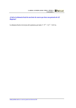 LA RIOJA / JUNIO99. LOGSE / FÍSICA / ÓPTICA/
CUESTIÓN 1
www.profes.net es un servicio gratuito de Ediciones SM
¿Cuál es la distancia focal de una lente de cuarzo que tiene una potencia de 4,5
dioptrías?
La distancia focal es la inversa de la potencia, por tanto: f = P-1
= 4,5-1
= 0,22 m.
 