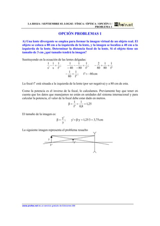 LA RIOJA / SEPTIEMBRE 03. LOGSE / FÍSICA / ÓPTICA / OPCIÓN 1 /
PROBLEMA 1
www.profes.net es un servicio gratuito de Ediciones SM
OPCIÓN PROBLEMAS 1
A) Una lente divergente se emplea para formar la imagen virtual de un objeto real. El
objeto se coloca a 80 cm a la izquierda de la lente, y la imagen se localiza a 40 cm a la
izquierda de la lente. Determinar la distancia focal de la lente. Si el objeto tiene un
tamaño de 3 cm ¿qué tamaño tendrá la imagen?
Sustituyendo en la ecuación de las lentes delgadas:
cm80'f;
'f
1
80
1
'f
1
80
1
80
2
;
'f
1
80
1
40
1
;
'f
1
s
1
's
1
−==−
=+−=
−
−
−
=−
La focal f’ está situada a la izquierda de la lente (por ser negativa) y a 80 cm de esta.
Como la potencia es el inverso de la focal, lo calculamos. Previamente hay que tener en
cuenta que los datos que manejamos no están en unidades del sistema internacional y para
calcular la potencia, el valor de la focal debe estar dado en metros.
25,1
8,0
1
'f
1
β ===
El tamaño de la imagen es:
cm75,33·25,1y·β'y;
y
'y
β ====
La siguiente imagen representa el problema resuelto
y
y’
F’
 