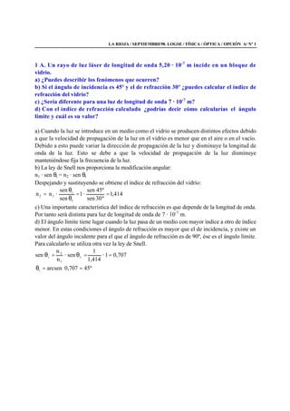 LA RIOJA / SEPTIEMBRE98. LOGSE / FÍSICA / ÓPTICA / OPCIÓN A/ Nº 1
1 A. Un rayo de luz láser de longitud de onda 5,20 · 10-7
m incide en un bloque de
vidrio.
a) ¿Puedes describir los fenómenos que ocurren?
b) Si el ángulo de incidencia es 45º y el de refracción 30º ¿puedes calcular el índice de
refracción del vidrio?
c) ¿Sería diferente para una luz de longitud de onda 7 · 10-7
m?
d) Con el índice de refracción calculado ¿podrías decir cómo calcularías el ángulo
límite y cuál es su valor?
a) Cuando la luz se introduce en un medio como el vidrio se producen distintos efectos debido
a que la velocidad de propagación de la luz en el vidrio es menor que en el aire o en el vacío.
Debido a esto puede variar la dirección de propagación de la luz y disminuye la longitud de
onda de la luz. Esto se debe a que la velocidad de propagación de la luz disminuye
manteniéndose fija la frecuencia de la luz.
b) La ley de Snell nos proporciona la modificación angular:
n1 · sen θi = n2 · sen θt
Despejando y sustituyendo se obtiene el índice de refracción del vidrio:
414,1
º30sen
45ºsen
·1
sen
sen
·nn
t
i
12 ==
θ
θ
=
c) Una importante característica del índice de refracción es que depende de la longitud de onda.
Por tanto será distinta para luz de longitud de onda de 7 · 10-7
m.
d) El ángulo límite tiene lugar cuando la luz pasa de un medio con mayor índice a otro de índice
menor. En estas condiciones el ángulo de refracción es mayor que el de incidencia, y existe un
valor del ángulo incidente para el que el ángulo de refracción es de 90º, ése es el ángulo límite.
Para calcularlo se utiliza otra vez la ley de Snell.
707,01·
1,414
1
sen·
n
n
sen t
1
2
i ==θ=θ
º45707,0arcseni ==θ
 