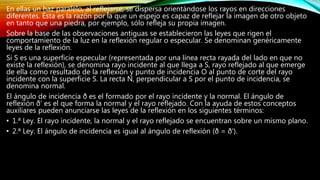 En ellas un haz paralelo, al reflejarse, se dispersa orientándose los rayos en direcciones
diferentes. Ésta es la razón por la que un espejo es capaz de reflejar la imagen de otro objeto
en tanto que una piedra, por ejemplo, sólo refleja su propia imagen.
Sobre la base de las observaciones antiguas se establecieron las leyes que rigen el
comportamiento de la luz en la reflexión regular o especular. Se denominan genéricamente
leyes de la reflexión.
Si S es una superficie especular (representada por una línea recta rayada del lado en que no
existe la reflexión), se denomina rayo incidente al que llega a S, rayo reflejado al que emerge
de ella como resultado de la reflexión y punto de incidencia O al punto de corte del rayo
incidente con la superficie S. La recta N, perpendicular a S por el punto de incidencia, se
denomina normal.
El ángulo de incidencia ð es el formado por el rayo incidente y la normal. El ángulo de
reflexión ð' es el que forma la normal y el rayo reflejado. Con la ayuda de estos conceptos
auxiliares pueden anunciarse las leyes de la reflexión en los siguientes términos:
• 1.ª Ley. El rayo incidente, la normal y el rayo reflejado se encuentran sobre un mismo plano.
• 2.ª Ley. El ángulo de incidencia es igual al ángulo de reflexión (ð = ð').
 