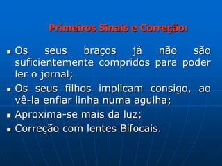  Os seus braços já não são
suficientemente compridos para poder
ler o jornal;
 Os seus filhos implicam consigo, ao
vê-la enfiar linha numa agulha;
 Aproxima-se mais da luz;
 Correção com lentes Bifocais.
Primeiros Sinais e Correção:
 