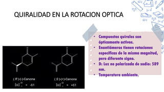 QUIRALIDAD EN LA ROTACION OPTICA
• Compuestos quirales son
ópticamente activos.
• Enantiómeros tienen rotaciones
especificas de la misma magnitud,
pero diferente signo.
• D: Luz no polarizada de sodio: 589
nm.
• Temperatura ambiente.
 