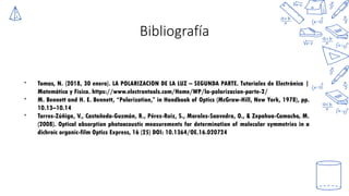 Bibliografía
* Tomas, N. (2018, 30 enero). LA POLARIZACION DE LA LUZ – SEGUNDA PARTE. Tutoriales de Electrónica |
Matemática y Física. https://www.electrontools.com/Home/WP/la-polarizacion-parte-2/
* M. Bennett and H. E. Bennett, “Polarization,” in Handbook of Optics (McGraw-Hill, New York, 1978), pp.
10.13–10.14
* Torres-Zúñiga, V., Castañeda-Guzmán, R., Pérez-Ruiz, S., Morales-Saavedra, O., & Zepahua-Camacho, M.
(2008). Optical absorption photoacoustic measurements for determination of molecular symmetries in a
dichroic organic-film Optics Express, 16 (25) DOI: 10.1364/OE.16.020724
 