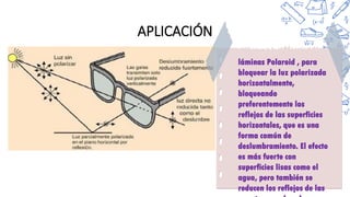 APLICACIÓN
láminas Polaroid , para
bloquear la luz polarizada
horizontalmente,
bloqueando
preferentemente los
reflejos de las superficies
horizontales, que es una
forma común de
deslumbramiento. El efecto
es más fuerte con
superficies lisas como el
agua, pero también se
reducen los reflejos de las
 