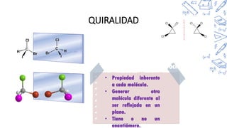 QUIRALIDAD
• Propiedad inherente
a cada molécula.
• Generar otra
molécula diferente al
ser reflejada en un
plano.
• Tiene o no un
enantiómero.
Bromocloroyodomet
ano
1,2,3-
triclorociclopropano
 