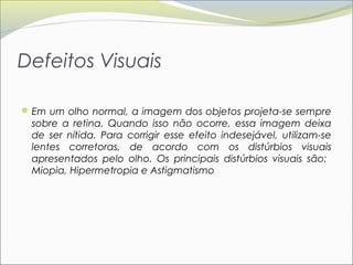 Defeitos Visuais

 Em um olho normal, a imagem dos objetos projeta-se sempre
  sobre a retina. Quando isso não ocorre, essa imagem deixa
  de ser nítida. Para corrigir esse efeito indesejável, utilizam-se
  lentes corretoras, de acordo com os distúrbios visuais
  apresentados pelo olho. Os principais distúrbios visuais são:
  Miopia, Hipermetropia e Astigmatismo
 