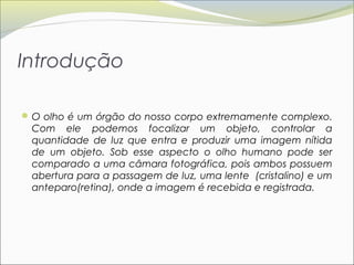 Introdução

 O olho é um órgão do nosso corpo extremamente complexo.
 Com ele podemos focalizar um objeto, controlar a
 quantidade de luz que entra e produzir uma imagem nítida
 de um objeto. Sob esse aspecto o olho humano pode ser
 comparado a uma câmara fotográfica, pois ambos possuem
 abertura para a passagem de luz, uma lente (cristalino) e um
 anteparo(retina), onde a imagem é recebida e registrada.
 