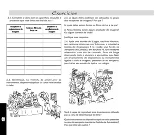 8
Exercícios
2.2. Identifique, na "festinha de aniversário" os
instrumentos, dispositivos ópticos ou coisas relacionadas
à visão.
Você é capaz de reproduzir esse levantamento olhando
para a cena de desembarque do time?
Quais instrumentos ou dispositvos ópticos estão presentes
na cena do aeroporto mas não na Festinha de Aniversário ?
Para que eles são usados ?
receptores e
registradores de
imagens
fontes e filtros de
luzecor
projetores e
ampliadores de
imagem
2.1. Complete a tabela com os aparelhos, situações e
processos que você listou no final da aula 1.
2.4. Após uma tournée de 5 jogos, nas Ilhas Maurinas,
sem nenhuma vitória mas com 5 derrotas, a entusiástica
torcida do Arrancatoco F. C. recebe seus heróis no
Aeroporto de Cumbuca, em Barulhos PS. Um estudante
adversário, com dor de cotovelo, ficou de longe
observando todo o alvoroço e aproveitou para fazer
um levantamento de dispositivos ou instrumentos
ligados à visão e imagens, presentes ali no aeroporto,
para iniciar seu estudo de óptica no colégio.
2.3. a) Quais deles poderiam ser colocados no grupo
dos receptores de imagens? Por que ?
b) quais deles seriam fontes ou filtros de luz e de cor?
c) Nesta festinha existe algum ampliador de imagens?
Ou algum corretor de visão?
Justifique suas respostas.
 
