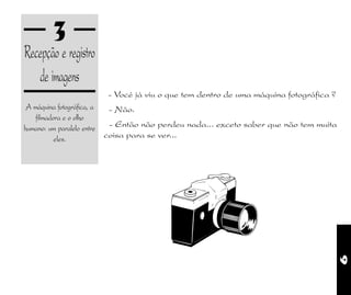 9
3
Recepção e registro
de imagens
A máquina fotográfica, a
filmadora e o olho
humano: um paralelo entre
eles.
- Vocé já viu o que tem dentro de uma máquina fotográfica ?
- Não.
- Então não perdeu nada... exceto saber que não tem muita
coisa para se ver...
 