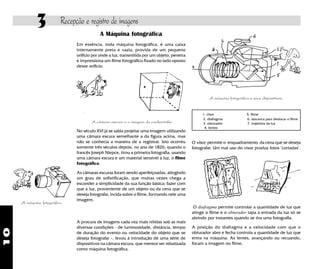 10
3 Recepção e registro de imagens
A máquina fotográfica
A procura de imagens cada vez mais nítidas sob as mais
diversas condições - de luminosidade, distância, tempo
de duração do evento ou velocidade do objeto que se
deseja fotografar -, levou à introdução de uma série de
dispositivos na câmara escura, que merece ser rebatizada
como máquina fotográfica.
A máquina fotográfica e seus dispositivos.
1. visor 5. filme
2. diafragma 6. alavanca para deslocar o filme
3. obturador 7. trajetória da luz
4. lentes
O diafragma permite controlar a quantidade de luz que
atinge o filme e o obturador tapa a entrada da luz só se
abrindo por instantes quando se tira uma fotografia.
A posição do diafragma e a velocidade com que o
obturador abre e fecha controla a quantidade de luz que
entra na máquina. As lentes, avançando ou recuando,
focam a imagem no filme.
A Máquina fotográfica
Em essência, toda máquina fotográfica, é uma caixa
internamente preta e vazia, provida de um pequeno
orifício por onde a luz, transmitida por um objeto, penetra
e impressiona um filme fotográfico fixado no lado oposto
desse orifício.
A câmara escura e a imagem do cachorrinho
No século XVI já se sabia projetar uma imagem utilizando
uma câmara escura semelhante a da figura acima, mas
não se conhecia a maneira de a registrar. Isto ocorreu
somente três séculos depois, no ano de 1826, quando o
francês Joseph Niepce, tirou a primeira fotografia, usando
uma câmara escura e um material sensível à luz, o filme
fotográfico.
As câmaras escuras foram sendo aperfeiçoadas, atingindo
um grau de sofistificação, que muitas vezes chega a
esconder a simplicidade da sua função básica: fazer com
que a luz, proveniente de um objeto ou da cena que se
deseja fotografar, incida sobre o filme, formando nele uma
imagem.
O visor permite o enquadramento da cena que se deseja
fotografar. Um mal uso do visor produz fotos "cortadas".
 