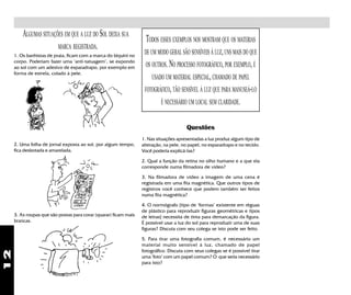 12
ALGUMAS SITUAÇÕES EM QUE A LUZ DO SOL DEIXA SUA
MARCA REGISTRADA.
1. Os banhistas de praia, ficam com a marca do biquini no
corpo. Poderiam fazer uma "anti-tatuagem", se expondo
ao sol com um adesivo de esparadrapo, por exemplo em
forma de estrela, colado à pele.
2. Uma folha de jornal exposta ao sol, por algum tempo,
fica desbotada e amarelada.
3. As roupas que são postas para corar (quarar) ficam mais
brancas.
TODOS ESSES EXEMPLOS NOS MOSTRAM QUE OS MATERIAS
DE UM MODO GERAL SÃO SENSÍVEIS À LUZ,UNS MAIS DO QUE
OS OUTROS.NO PROCESSO FOTOGRÁFICO, POR EXEMPLO,É
USADO UM MATERIAL ESPECIAL,CHAMADO DE PAPEL
FOTOGRÁFICO,TÃO SENSÍVEL À LUZ QUE PARA MANUSEÁ-LO
É NECESSÁRIO UM LOCAL SEM CLARIDADE.
Questões
1. Nas situações apresentadas a luz produz algum tipo de
alteração, na pele, no papel, no esparadrapo e no tecido.
Você poderia explicá-las?
2. Qual a função da retina no olho humano e a que ela
corresponde numa filmadora de vídeo?
3. Na filmadora de vídeo a imagem de uma cena é
registrada em uma fita magnética. Que outros tipos de
registros você conhece que podem também ser feitos
numa fita magnética?
4. O normógrafo [tipo de "formas" existente em réguas
de plástico para reproduzir figuras geométricas e tipos
de letras] necessita de tinta para demarcação da figura.
É possível usar a luz do sol para reproduzir uma de suas
figuras? Discuta com seu colega se isto pode ser feito.
5. Para tirar uma fotografia comum, é necessário um
material muito sensível à luz, chamado de papel
fotográfico. Discuta com seus colegas se é possível tirar
uma "foto" com um papel comum? O que seria necessário
para isto?
 