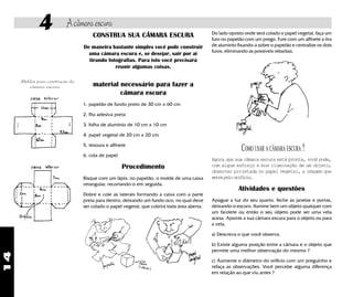 14
4 Acâmaraescura
CONSTRUA SUA CÂMARA ESCURA
De maneira bastante simples você pode construir
uma câmara escura e, se desejar, sair por aí
tirando fotografias. Para isto você precisará
reunir algumas coisas.
material necessário para fazer a
câmara escura
1. papelão de fundo preto de 30 cm x 60 cm
2. fita adesiva preta
3. folha de alumínio de 10 cm x 10 cm
4. papel vegetal de 20 cm x 20 cm
5. tesoura e alfinete
6. cola de papel
Procedimento
Risque com um lápis, no papelão, o molde de uma caixa
retangular, recortando-o em seguida.
Dobre e cole as laterais formando a caixa com a parte
preta para dentro, deixando um fundo oco, no qual deve
ser colado o papel vegetal, que cobrirá toda área aberta.
Moldes para construção da
câmara escura.
Do lado oposto onde será colado o papel vegetal, faça um
furo no papelão com um prego. Fure com um alfinete a tira
de alumínio fixando-a sobre o papelão e centralize os dois
furos, eliminando as possíveis rebarbas.
Agora que sua câmara escura está pronta, você pode,
com algum esforço e boa iluminação de um objeto,
observar projetada no papel vegetal, a imagem que
entrapeloorifício.
Atividades e questões
Apague a luz do seu quarto, feche as janelas e portas,
deixando-o escuro. Ilumine bem um objeto qualquer com
um farolete ou então o seu objeto pode ser uma vela
acesa. Aponte a sua câmara escura para o objeto ou para
a vela.
a) Descreva o que você observa.
b) Existe alguma posição entre a câmara e o objeto que
permite uma melhor observação do mesmo ?
c) Aumente o diâmetro do orifício com um preguinho e
refaça as observações. Você percebe alguma diferença
em relação ao que viu antes ?
COMO USAR A CÂMARA ESCURA ?
 