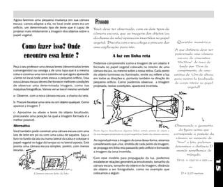 15
Agora faremos uma pequena mudança em sua câmara
escura: vamos adaptar a ela, no local onde antes era um
orifício, um determinado tipo de lente que é capaz de
projetar mais nitidamente a imagem dos objetos sobre o
papel vegetal.
Como fazer isso? Onde
encontro essa lente ?
Peça a seu professor uma dessas lentes (denominadas lentes
convergentes) ou consiga a de uma lupa que é a mesma
coisa e construa uma nova caixinha só que agora ajustando
a lente no local onde antes estava o pequeno orifício, Essa
nova câmara escura deverá lhe fornecer melhores condições
de observar uma determinada imagem, como nas
máquinas fotográficas. Vamos ver se isso é mesmo verdade!
a- Observe, com a nova câmara escura, a chama da vela.
b- Procure focalizar uma cena ou um objeto qualquer. Como
aparece a imagem ?
c- Aproxime ou afaste a lente do objeto focalizado,
procurando uma posição na qual a imagem formada é a
melhor possível.
Alternativa
Você também pode construir uma câmara escura com uma
lata de leite em pó ou com uma caixa de sapatos. Faça o
furo no fundo da lata ou numa lateral da caixa e coloque o
papel vegetal no lugar da tampa ou na lateral oposta. Está
pronta uma câmara escura simples, porém, com menos
recurso.
Câmara escura feita de lata
A luz em linha reta
Podemos compreender como a imagem de um objeto é
formada no papel vegetal colocado no interior de uma
câmara escura, ou mesmo sobre a nossa retina. Cada ponto
do objeto luminoso ou iluminado, emite ou reflete a luz
em todas as direções e, portanto também na direção do
pequeno orifício. Como pudemos observar, a imagem
projetada, nestas condições, aparecerá invertida.
Nesta figura desenhamos algumas linhas unindo pontos do objeto e
de sua imagem projetada no papel vegetal no fundo da câmara escura.
Ao reproduzirmos a imagem da cena dessa forma, estamos
considerando que a luz, emitida de cada ponto da imagem,
se propaga em linha reta passando pelo orifício e formando
a imagem da cena invertida.
Com esse modelo para propagação da luz, podemos
estabelecer relações geométricas envolvendo, tamanho da
câmara escura, tamanho do objeto e da imagem, distância
do objeto a ser fotografado, como no exemplo que
colocamos a seguir:
PENSANDO
Você deve ter observado, com os dois tipos de
câmara escura, que as imagens dos objetos (ou
da chama da vela) aparecem invertidas no papel
vegetal. Discuta com o seu colega e procure dar
uma explicação para isto.
D/15 = 150/10 = 225 cm
ou
D = 2,25 metros
Observando a geometria
da figura acima que
corresponde a posição da
câmara no momento de
"tirar" a foto, podemos
determinar a distância D
usando semelhança de
triângulo.
Questão numérica
A que distância deve ser
posicionada uma câmara
escura de cimensões
10x10cm2
de área de
fundo por 15cm de
comprimento, de uma
estátua de 1,5m de altura,
para mostrá-la focalizada
de corpo inteiro no papel
vegetal?
 