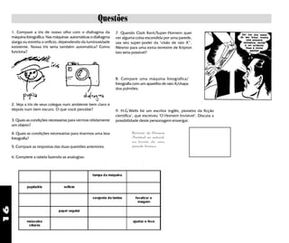 16
Questões
8. Compare uma máquina fotográfica/
fotografia com um aparelho de raio-X/chapa
dos pulmões.
9. H.G.Wells foi um escritor inglês, pioneiro da ficção
científica", que escreveu "O Homem Invisível". Discuta a
possibilidade deste personagem enxergar.
2. Veja a iris de seus colegas num ambiente bem claro e
depois num bem escuro. O que você percebe?
1. Compare a iris de nosso olho com o diafragma da
máquina fotográfica. Nas máquinas automáticas o diafragma
alarga ou estreita o orifício, dependendo da luminosidade
existente. Nossa iris seria também automática? Como
funciona?
7. Quando Clark Kent/Super-Homem quer
ver alguma coisa escondida por uma parede,
usa seu super-poder da "visão de raio X"'.
Mesmo para uma extra-terrestre de Kripton
isto seria possível?
Retrato do Homem
Invisível ao natural,
na frente de uma
parede branca
3. Quais as condições necessárias para vermos nitidamente
um objeto?
4. Quais as condições necessárias para tirarmos uma boa
fotografia?
5. Compare as respostas das duas questões anteriores.
6. Complete a tabela fazendo as analogias:
 