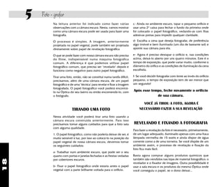 18
5 Foto - grafar
Na leitura anterior foi indicado como fazer várias
observações com a câmara escura. Nesta, vamos mostrar
como uma câmara escura pode ser usada para fazer uma
fotografia.
O processo é simples. A imagem, anteriormente
projetada no papel vegetal, pode também ser projetada
diretamente sobre papel de revelação fotográfica
O que se pode fazer com nossa câmara escura não precisa
do filme, indispensável numa máquina fotográfica
comum. A diferença é que podemos utilizar papel
fotográfico comum, que precisa ser "revelado" depois e
funciona como negativo para outro papel fotográfico.
Tirar uma foto, então, não se constitui numa tarefa difícil,
precisamos, além de uma câmara escura, de um papel
fotográfico e de uma "técnica" para revelar e fixar a imagem
fotografada. O papel fotográfico você poderá encontrá-
lo na Óptica do seu bairro ou então encomendá-lo, com
o fotógrafo.
TIRANDO UMA FOTO
Nesta atividade você poderá tirar uma foto usando a
câmara escura construida anteriormente. Para isso
precisamos tomar alguns cuidados para que a foto saia
com alguma qualidade.
1. O papel fotográfico, como não poderia deixar de ser, é
muito sensível à luz, por isso ao colocá-lo na posição do
papel vegetal de nossa câmara escura, devemos tomar
os seguintes cuidados:
a- Trabalhar num ambiente escuro, que pode ser o seu
quarto com portas e janelas fechadas e as frestas vedadas
por cobertores escuros.
b- Fixar o papel fotográfico onde estaria antes o papel
vegetal com a parte brilhante voltada para o orifício.
c- Ainda no ambiente escuro, tapar o pequeno orifício e
usar uma 2ª caixa para fechar o fundo da primeira onde
foi colocado o papel fotográfico, vedando-as com fitas
adesivas pretas para impedir qualquer claridade.
d- Escolha a cena que deseja fotografar, de preferência
algo imóvel e bem iluminado (um dia de bastante sol) e
aponte sua câmara para ela.
e- Agora é preciso destapar o orifício e, nas condições
acima, deixá-lo aberto por uns quatro minutos. Este é o
tempo de exposição, que pode variar muito, conforme o
diâmetro do orifíco e as condições de iluminação da cena
escolhida.
f- Se você decidir fotografar com lente ao invés do orifício
pequeno, o tempo de exposição tem de ser menor que
um segundo!
Após esse tempo, feche novamente o orifício
de sua câmara.
VOCÊ JÁ TIROU A FOTO, AGORA É
NECESSÁRIO FAZER A SUA REVELAÇÃO
REVELANDO E FIXANDO A FOTOGRAFIA
Para fazer a revelação da foto é necessário, primeiramente,
de um lugar adequado, iluminado apenas com uma fraca
lâmpada vermelha de 15 watts e ainda dispor de água
corrente como a de uma torneira. Se você dispõe de um
ambiente assim, o processo de revelação e fixação da
foto fica mais fácil.
Basta agora comprar alguns produtos químicos que
também são vendidos nas lojas de material fotográfico: o
revelador e o fixador de imagens. Outra possibilidade é
usar a sala escura e os produtos da mesma Óptica onde
você conseguiu o papel, se o dono deixar...
 