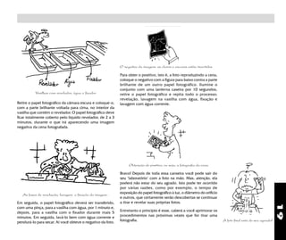19
A foto final está do seu agrado?
Bravo! Depois de toda essa canseira você pode sair do
seu "laboratório" com a foto na mão. Mas, atenção, ela
poderá não estar do seu agrado. Isto pode ter ocorrido
por várias razões, como por exemplo, o tempo de
exposição do papel fotográfico à luz, o diâmetro do orifício
e outros, que certamente serão descobertas se continuar
a tirar e revelar suas próprias fotos.
Entretanto o princípio é esse, caberá a você aprimorar os
procedimentos nas próximas vezes que for tirar uma
fotografia.
Vasilhas com revelador, água e fixador
As fases de revelação, lavagem e fixação da imagem .
Em seguida, o papel fotográfico deverá ser transferido,
com uma pinça, para a vasilha com água, por 1 minuto e,
depois, para a vasilha com o fixador durante mais 5
minutos. Em seguida, lavá-lo bem com água corrente e
pendurá-lo para secar. Aí você obteve o negativo da foto.
Retire o papel fotográfico da câmara escura e coloque-o,
com a parte brilhante voltada para cima, no interior da
vasilha que contém o revelador. O papel fotográfico deve
ficar totalmente coberto pelo líquido revelador, de 2 a 3
minutos, durante o que irá aparecendo uma imagem
negativa da cena fotografada.
Obtenção do positivo, ou seja, a fotografia da cena
Para obter o positivo, isto é, a foto reproduzindo a cena,
coloque o negativo com a figura para baixo contra a parte
brilhante de um outro papel fotográfico. Ilumine o
conjunto com uma lanterna caseira por 10 segundos,
retire o papel fotográfico e repita todo o processo:
revelação, lavagem na vasilha com água, fixação e
lavagem com água corrente.
O negativo da imagem: os claros e escuros estão invertidos
 