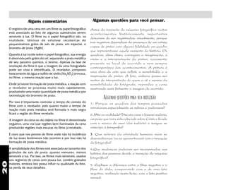 20
4.Que mudanças puderam ser incorporadas aos
hábitos das pessoas devido a invenção da máquina
fotográfica?
Alguns comentários
O registro de uma cena em um filme ou papel fotográfico
está associado ao fato de algumas substâncias serem
sensíveis à luz. O filme ou o papel fotográfico são, na
realidade, lâminas de celulose recobertas de
pequeníssimos grãos de sais de prata, em especial, o
brometo de prata [AgBr].
Quando a luz incide sobre o papel fotográfico, sua energia
é absorvida pelo grãos do sal, separando a prata metálica
de seu parceiro químico, o bromo. Apenas na fase de
revelação do filme é que a imagem da cena fotografada
pode ser vista e identificada. O revelador, composto
basicamente de água e sulfito de sódio [Na2
SO2
] provoca,
no filme, a mesma reação que a luz.
Onde já houve formação de prata metálica, a reação com
o revelador se processa muito mais rapidamente,
produzindo uma maior quantidade de prata metálica por
oxirredução do brometo de prata.
Por isso é importante controlar o tempo de contato do
filme com o revelador, pois quanto maior o tempo de
reação mais prata metálica será formada e mais negra
ficará a região do filme revelado.
A imagem da cena ou do objeto no filme é denominada
negativo, uma vez que regiões bem iluminadas da cena
produzirão regiões mais escuras no filme já revelado.
Antes da invenção da máquina fotográfica muitos
acontecimentos históricamente importantes
deixaram de ser registrados, visualmente, porque
tais registros dependiam da presença de um artista
capaz de pintar com alguma fidelidade um quadro
que representasse aquele momento da história. Os
quadros, além disso, carregam a imaginação, a
visão e a interpretação do pintor, raramente
presente no local do ocorrido e nem sempre
contemporâneo dos acontecimentos. A pintura é
uma obra de arte que reflete a sensibilidde e a
inspiração do pintor. A foto, embora possa ser
motivo de interpretação de quem a vê e mesmo da
sensibilidade do fotógrafo, reproduz a cena
mostrando mais fielmente a imagem do ocorrido.
ALGUMAS QUESTÕES PARA SUA REFLEXÃO
1. Porque os quadros dos tempos passados
retratavam especialmente os nobres e poderosos?
2. Mito ou realidade? Discuta como o famoso sudário,
um pano que teria sido colocado sobre Cristo e ficado
com a marca de suor (daí sudário) e sangue se
antecipa à fotografia?
3. Que setores da atividade humana mais se
desenvolveram (ou se aproveitaram) com a invenção
da fotografia?
Algumas questões para você pensar.
É claro que nos pontos do filme onde não há incidência
de luz esses fenômenos não ocorrem e por isso não há
formação de prata metálica.
A sensibilidade dos filmes está associada ao tamanho dos
grânulos de sais de prata: quanto menores, menos
sensíveis à luz. Por isso, os filmes mais sensíveis, usados
nos registros de cenas com pouca luz, contém grânulos
maiores, embora isto possa influir na qualidade da foto,
na perda de seus detalhes.
5. Explique a diferença entre o filme negativo e o
filme de slide, comparando com a de uma foto
negativo, realizado nesta lição, com a foto positiva
normal.
 