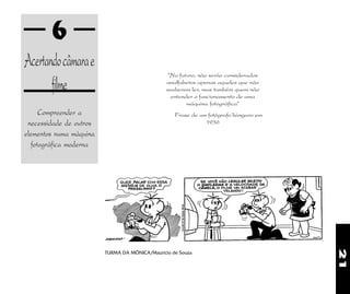 21
6
Acertandocâmarae
filme
Compreender a
necessidade de outros
elementos numa máquina
fotográfica moderna
"No futuro, não serão considerados
analfabetos apenas aqueles que não
souberem ler, mas também quem não
entender o funcionamento de uma
máquina fotográfica"
Frase de um fotógrafo húngaro em
1936
TURMA DA MÔNICA/Maurício de Souza
 