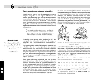 22
6 Acertando câmara e filme
Os recursos de uma máquina fotográfica
Na aula anterior usamos uma câmara escura como uma
máquina fotográfica e, com alguma dificuldade, até
tiramos uma fotografia. Para isso foi necessário tomar
certos cuidados que são dispensáveis quando batemos
uma foto com uma máquina de verdade. Esses cuidados
foram principalmente no momento de colocar o papel
fotográfico no interior da câmara escura e no tempo que
ele ficou exposto à luz, ou seja, o tempo que deixamos o
orifício aberto.
O QUE FOI NECESSÁRIO ACRESCENTAR ÀS CÂMARAS
ESCURAS PARA SUPERAÇÃO DESSES PROBLEMAS ?
É claro que o rolo de filme já está protegido da luz e por
isso pode ser colocado, no interior da máquina
fotográfica, sem a necessidade de um ambiente escuro.
Tais filmes possuem graus de sensibilidade diferentes em
relação à luz e por isso precisam ser usados
adequadamente para tirar uma boa fotografia. Os filmes
que são muito sensíveis à luz necessitam de um pequeno
tempo de exposição para impressioná-los e produzir uma
boa foto. Já os filmes pouco sensíveis à luz necessitam
de mais tempo de exposição à luz para uma foto com
alguma qualidade.
Além disso, devemos considerar que tipo de foto
pretendemos tirar: a foto de um atleta correndo, por
exemplo, requer um tempo de exposição menor que o
de uma pessoa parada ou andando devagar. O intervalo
de tempo precisa ser menor para "congelar" a imagem,
ou seja, parar o movimento, caso contrário a foto do atleta
sai borrada. Nesse caso podem ser feitas duas coisas:
usar, para a foto do atleta em movimento, um filme mais
sensível ou um orifício maior para entrar mais luz!
Por isso as máquinas fotográficas dispõem de dispositivos
que regulam o tempo de abertura, comandado pelo "click"
do obturador, ao batermos a foto e, também, de um
diafragma cujo diâmetro pode ser ajustado para entrar
mais ou menos luz. Como é impossível fabricar um filme
que seja ideal em qualquer situação, sua escolha,
juntamente com os ajustes do tempo de exposição e da
abertura do diafrágma, devem ser feitos com algum
cuidado para tirar uma foto de boa qualidade.
Que tipo de filmes e ajustes você escolheria para tirar fotos
das cenas acima ?
A sensibilidade dos filmes fotográficos, ou a sua
velocidade, é normalmente divulgada em dois sistemas:
o sistema ASA (American Standards Association) e o
sistema DIN (Deutsche Industrie Norm). Por exemplo, um
filme de 200 ASA é duas vezes mais sensível ou mais
rápido do que um de 100 ASA.
A tabela mostra uma relação entre esses dois
principais sistemas em uso atualmente.
ASA 16 25 50 64 125 200 400 800 1600
DIN 13 15 18 19 22 24 27 30 33
Os filmes branco e preto com sensibilidade superior
a 250 ASA (25 DIN) são considerados rápidos e os
de sensibilidade inferior a 64 ASA (19 DIN) são
considerados filmes lentos.
O VISOR MÁGICO
"A máquina fotográfica
é um espelho dotado de
memória, porém incapaz
de pensar"
Anold Newman
 