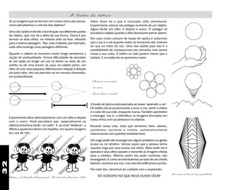32
As retas verticais são paralelas?
A ilusão de óptica
Além disso há o que é chamado olho dominante.
Experimente colocar seu polegar na frente de um objeto.
Agora feche um olho, e depois o outro. O polegar só
encobrirá o objeto quando o olho dominante estiver aberto.
Se as imagens que se formam em nossa retina são planas,
como percebemos o volume dos objetos?
Uma das razões é devido à iluminação nas diferentes partes
do objeto, que nos dá a idéia de sua forma. Outra é por
termos os dois olhos, no mesmo lado da face, olhando
para a mesma paisagem. Nas aves e répteis, por exemplo,
cada olho enxerga uma paisagem diferente.
Um caso muito comum de ilusão de óptica é acharmos
que a lua e o sol quando estão no horizonte são maiores
do que no meio do céu. Uma das razões para isto é a
possibilidade de compararmos seu tamanho com outras
coisas à sua volta. A esfera na mão parece menor que a
isolada. E no balão ela se apresenta maior.
Quando o objeto se encontra muito longe perdemos a
noção de profundidade. Temos dificuldade de perceber
se um balão ao longe vai cair na frente ou atrás de um
prédio ou de uma árvore. Já, para um objeto perto, um
olho vê com uma pequena diferença em relação à direção
do outro olho. Isto nos permite ver em terceira dimensão,
em profundidade.
Experimente olhar alternadamente com um olho e depois
com o outro. Você perceberá que, especialmente os
objetos próximos darão "um salto". E, se você "desfocar", a
Mônica aparecerá dentro do espelho, em quatro imagens
em vez de três .
Por tudo isto, devemos ter cuidado com a expressão:
"SÓ ACREDITO NO QUE MEUS OLHOS VÊEM!"
A ilusão de óptica está associada ao nosso "aprender a ver".
Os bebês vão se acostumando a ouvir a voz, sentir o cheiro
e o calor de sua mãe, enquanto mama. Também aprendem
a enxergar, isto é, a identificar as imagens formadas em
nossa retina com as pessoas e os objetos.
Durante nossa vida, tudo que sentimos (tato, odores,
paladares) ouvimos e vemos, automaticamente
relacionamos com padrões estabelecidos.
Um cego pode não enxergar por algum problema no globo
ocular ou no cérebro. Vamos supor que a pessoa tenha
nascido cega por uma avaria nos olhos. Mais tarde ela é
operada e seus olhos passam a transmitir as imagens nítidas
para o cérebro. Mesmo assim ela pode continuar não
enxergando. É como se estivéssemos ao lado de um chinês
falando: ouvimos sua voz, mas não decodificamos sua fala.
Observe os círculos
do meio.
Qual deles é maior?
Mônica, O Espelho Dimensional - 3D virtual by Maurício 1994
 