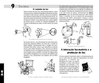 34
9 Duas ópticas Em todos esses casos estamos olhando apenas para o que
acontece com a trajetória da luz, ao atravessar algum meio
material como uma lente ou a sua reflexão na superfície de
um espelho. Esse tipo de comportamento da luz nos leva
a um dos ramos da óptica, denominado de óptica
geométrica, que nos permitirá descrever além desses
casos, o caminho da luz no interior de microscópios,
projetores de slides, periscópios, lunetas e outros
instrumentos ópticos, que estudaremos na Parte 3 dessas
Leituras de Física.
Tudo isso é óptica geométrica!
A interação luz-matéria e a
produção de luz
O outro aspecto importante sobre o comportamento da
luz é o fato dela ser capaz de impressionar um filme
fotográfico, o mosaico nas
filmadoras de vídeo, ou mesmo
sensibiliizar a nossa retina.Numa
fotografia, por exemplo, a luz,
proveniente da cena observada, ao
incidir sobre o papel fotográfico,
possibilita o registro de imagens,
transformando a energia luminosa
numa gravura.
O caminho da luz
Nosso contato até aqui com instrumentos ópticos, como
câmaras escuras, máquinas fotográficas, filmadoras de vídeo
e também o olho humano, permitiu colocar em evidência
dois aspectos relacionados ao comportamento da luz, ao
passar por esses instrumentos. Um deles é o caminho que
ela percorre desde a cena observada até o papel vegetal
da câmara escura, ao filme na máquina fotográfica, ao
mosaico na filmadora de vídeo, ou até a retina, em nosso
olho.
O caminho da luz na formação de imagens
Na câmara escura, a luz proveniente da cena observada,
passa pelo pequeno orifício, em linha reta, e incide no
papel vegetal, reproduzindo nele a imagem da cena,
invertida. Uma lente, como a que colocamos na câmara
escura, para melhor focalizar a cena, provoca um desvio
na trajetória da luz, convergindo seus raios e produzindo
uma imagem menor, também, invertida. Em alguns tipos
de máquinas fotográficas é um conjunto de espelhos que
refletem a luz conduzindo-a da objetiva até ao filme
fotográfico.
Lentes e espelhos mudam a trajetória da luz A imagem do objeto registrada no papel fotográfico
 