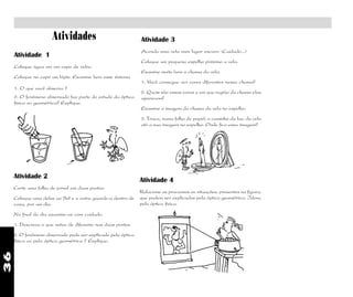 36
Atividades
Atividade 1
Coloque água em um copo de vidro.
Coloque no copo um lápis. Examine bem esse sistema
Atividade 3
Acenda uma vela num lugar escuro. (Cuidado...)
Coloque um pequeno espelho próximo a vela.
Examine muito bem a chama da vela.
1. Você consegue ver cores diferentes nessa chama?
2. Quais são essas cores e em que região da chama elas
aparecem?
Examine a imagem da chama da vela no espelho.
3. Trace, numa folha de papel, o caminho da luz, da vela
até a sua imagem no espelho. Onde fica essa imagem?
Atividade 2
Corte uma folha de jornal em duas partes.
Coloque uma delas ao Sol e a outra guarde-a dentro de
casa, por um dia.
No final do dia examine-as com cuidado.
1. Descreva o que notou de diferente nas duas partes.
2. O fenômeno observado pode ser explicado pela óptica
física ou pela óptica geométrica ? Explique.
Atividade 4
Relacione os processos ou situações, presentes na figura,
que podem ser explicados pela óptica geométrica. Idem,
pela óptica física.
1. O que você observa ?
2. O fenômeno observado faz parte do estudo da óptica
física ou geométrica? Explique.
 