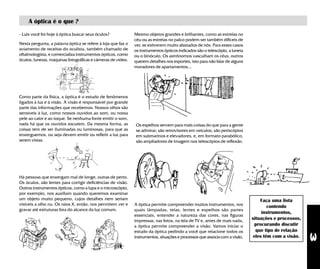 3
A óptica é o que ?
- Luis você foi hoje à óptica buscar seus óculos?
Nesta pergunta, a palavra óptica se refere à loja que faz o
aviamento de receitas do oculista, também chamado de
oftalmologista, e comercializa instrumentos ópticos, como
óculos, lunetas, máquinas fotográficas e câmeras de video.
Como parte da física, a óptica é o estudo de fenômenos
ligados à luz e à visão. A visão é responsável por grande
parte das informações que recebemos. Nossos olhos são
sensíveis à luz, como nossos ouvidos ao som, ou nossa
pele ao calor e ao toque. Se nenhuma fonte emitir o som,
nada há que os ouvidos escutem. Da mesma forma, as
coisas tem de ser iluminadas ou luminosas, para que as
enxerguemos, ou seja devem emitir ou refletir a luz para
serem vistas.
Há pessoas que enxergam mal de longe, outras de perto.
Os óculos, são lentes para corrigir deficiências de visão.
Outros instrumentos ópticos, como a lupa e o microscópio,
por exemplo, nos auxiliam quando queremos examinar
um objeto muito pequeno, cujos detalhes nem seriam
visíveis a olho nu. Os raios X, então, nos permitem ver e
gravar até estruturas fora do alcance da luz comum.
A óptica permite compreender muitos instrumentos, nos
quais lâmpadas, telas, lentes e espelhos são partes
essenciais, entender a natureza das cores, nas figuras
impressas, nas fotos, na tela de TV e, antes de mais nada,
a óptica permite compreender a visão. Vamos iniciar o
estudo da óptica pedindo a você que relacione todos os
instrumentos, situações e processos que associa com a visão.
Faça uma lista
contendo
instrumentos,
situações e processos,
procurando discutir
que tipo de relação
eles têm com a visão.
Mesmo objetos grandes e brilhantes, como as estrelas no
céu ou as estrelas no palco podem ser também difíceis de
ver, se estiverem muito afastados de nós. Para esses casos
os instrumentos ópticos indicados são o telescópio, a luneta
ou o binóculo. Os astrônomos vasculham os céus, outros
querem detalhes nos esportes, isto para não falar de alguns
moradores de apartamentos...
Os espelhos servem para mais coisas do que para a gente
se admirar; são retrovisores em veículos, são periscópios
em submarinos e elevadores, e, em formato parabólico,
são ampliadores de imagem nos telescópios de reflexão.
 