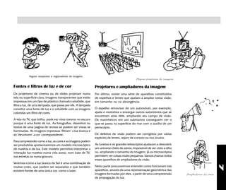 7
Alguns projetores de imagens
Ampliadores da visão
Alguns receptores e registradores de imagens
Fontes e filtros de luz e de cor
Os projetores de cinema ou de slides projetam numa
tela ou superfície clara, imagens transparentes que estão
impressas em um tipo de plástico chamado celulóide, que
filtra a luz, de uma lâmpada, que passa por ele. A lâmpada
constitui uma fonte de luz e o celulóide com as imagens
coloridas um filtro de cores.
A tela da TV, que brilha, pode ser vista mesmo no escuro
porque é uma fonte de luz. As fotografias, desenhos ou
textos de uma página de revista só podem ser vistas se
iluminadas. As imagens impressas "filtram" a luz branca e
só "devolvem" a cor correspondente.
Para compreender como a luz, as cores e as imagens podem
ser produzidas apresentaremos um modelo microscópico
de matéria e de luz. Este modelo permitirá interpretar a
interação luz-matéria numa vela acesa, num tubo de TV,
nas estrelas ou numa gravura.
Veremos como a luz branca do Sol é uma combinação de
muitas cores, que podem ser separadas e que também
existem fontes de uma única cor, como o laser.
Projetores e ampliadores da imagem
Por último, existe uma série de aparelhos constituídos
de espelhos e lentes que ajudam a ampliar nossa visão,
em tamanho ou na abrangência.
O espelho retrovisor de um automóvel, por exemplo,
ajuda o motorista a enxergar outros automóveis que se
encontram atrás dele, ampliando seu campo de visão.
Os marinheiros em um submarino conseguem ver o
que se passa na superfície do mar com o auxílio de um
periscópio.
Os defeitos de visão podem ser corrigidos por várias
espécies de lentes, sejam de contato ou nos óculos.
As lunetas e os grandes telescópios ajudaram a descobrir
um universo cheio de astros, impossível de ser visto a olho
nu, ampliando o tamanho da imagem. Já os microscópios
permitem ver coisas muito pequenas. Vamos chamar todos
esses aparelhos de ampliadores da visão.
Nesta parte procuraremos entender como funcionam tais
aparelhos, através de uma representação geométrica das
imagens formadas por eles, a partir de uma compreensão
da propagação da luz.
 